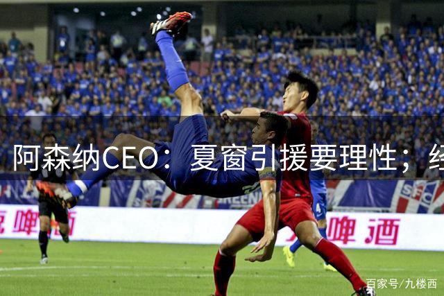 阿森纳CEO：夏窗引援要理性；经纪人可以不开心但我们希望球员开心